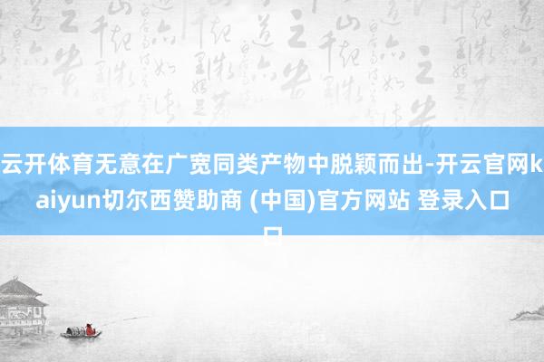 云开体育无意在广宽同类产物中脱颖而出-开云官网kaiyun切尔西赞助商 (中国)官方网站 登录入口