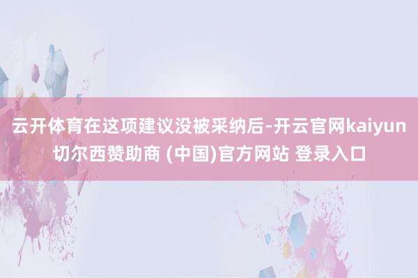 云开体育在这项建议没被采纳后-开云官网kaiyun切尔西赞助商 (中国)官方网站 登录入口