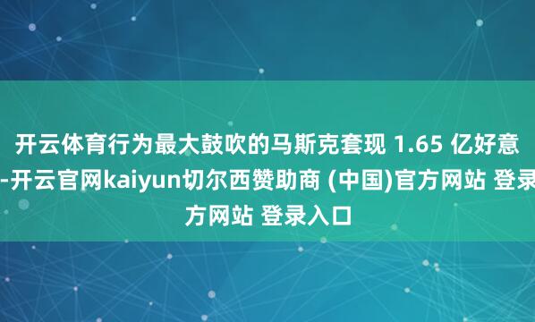 开云体育行为最大鼓吹的马斯克套现 1.65 亿好意思元-开云官网kaiyun切尔西赞助商 (中国)官方网站 登录入口