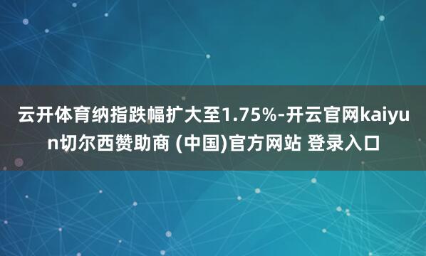 云开体育纳指跌幅扩大至1.75%-开云官网kaiyun切尔西赞助商 (中国)官方网站 登录入口