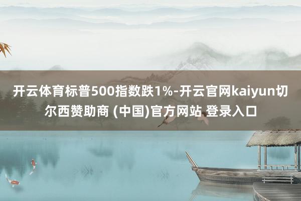 开云体育标普500指数跌1%-开云官网kaiyun切尔西赞助商 (中国)官方网站 登录入口