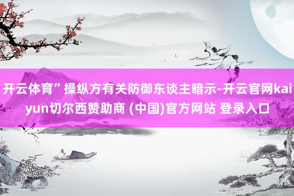 开云体育”操纵方有关防御东谈主暗示-开云官网kaiyun切尔西赞助商 (中国)官方网站 登录入口