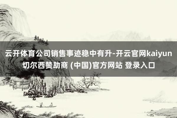 云开体育公司销售事迹稳中有升-开云官网kaiyun切尔西赞助商 (中国)官方网站 登录入口
