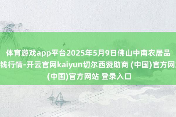 体育游戏app平台2025年5月9日佛山中南农居品批发阛阓价钱行情-开云官网kaiyun切尔西赞助商 (中国)官方网站 登录入口