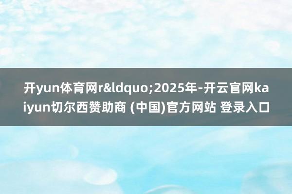 开yun体育网r “2025年-开云官网kaiyun切尔西赞助商 (中国)官方网站 登录入口