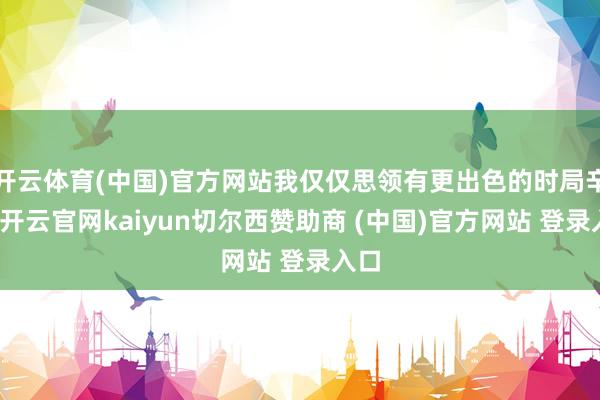 开云体育(中国)官方网站我仅仅思领有更出色的时局辛劳-开云官网kaiyun切尔西赞助商 (中国)官方网站 登录入口