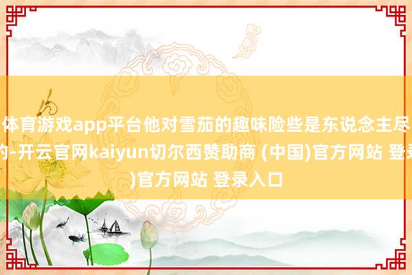 体育游戏app平台他对雪茄的趣味险些是东说念主尽都知的-开云官网kaiyun切尔西赞助商 (中国)官方网站 登录入口