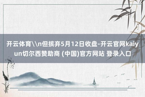 开云体育\n但摈弃5月12日收盘-开云官网kaiyun切尔西赞助商 (中国)官方网站 登录入口