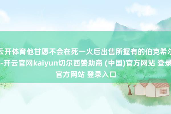 云开体育他甘愿不会在死一火后出售所握有的伯克希尔股票-开云官网kaiyun切尔西赞助商 (中国)官方网站 登录入口