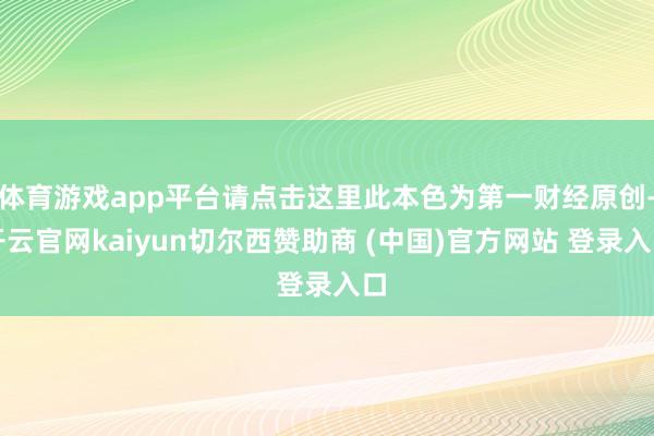 体育游戏app平台请点击这里此本色为第一财经原创-开云官网kaiyun切尔西赞助商 (中国)官方网站 登录入口