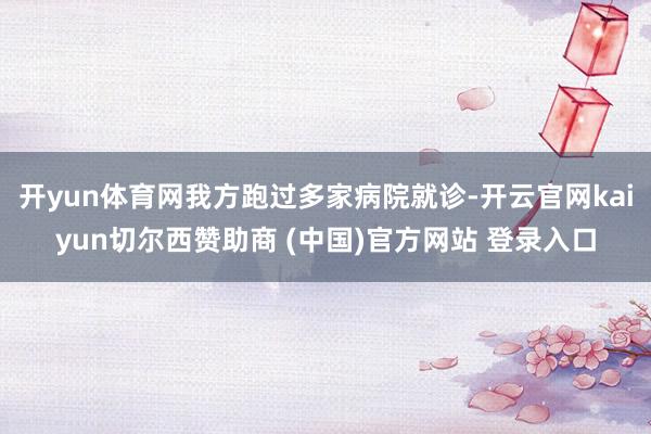 开yun体育网我方跑过多家病院就诊-开云官网kaiyun切尔西赞助商 (中国)官方网站 登录入口