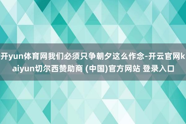 开yun体育网我们必须只争朝夕这么作念-开云官网kaiyun切尔西赞助商 (中国)官方网站 登录入口