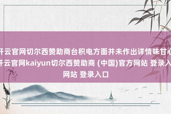 开云官网切尔西赞助商台积电方面并未作出详情味甘心-开云官网kaiyun切尔西赞助商 (中国)官方网站 登录入口