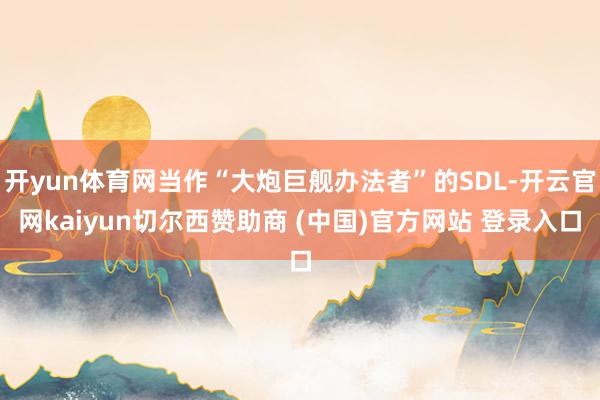 开yun体育网当作“大炮巨舰办法者”的SDL-开云官网kaiyun切尔西赞助商 (中国)官方网站 登录入口