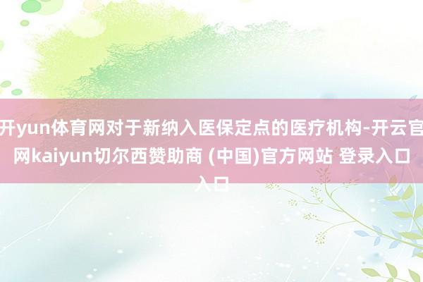 开yun体育网对于新纳入医保定点的医疗机构-开云官网kaiyun切尔西赞助商 (中国)官方网站 登录入口