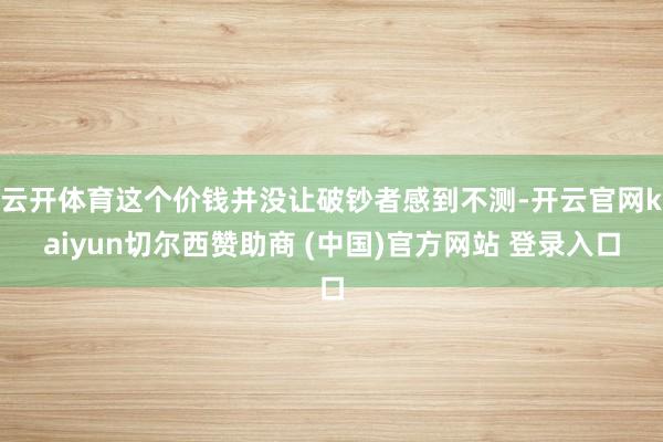 云开体育这个价钱并没让破钞者感到不测-开云官网kaiyun切尔西赞助商 (中国)官方网站 登录入口