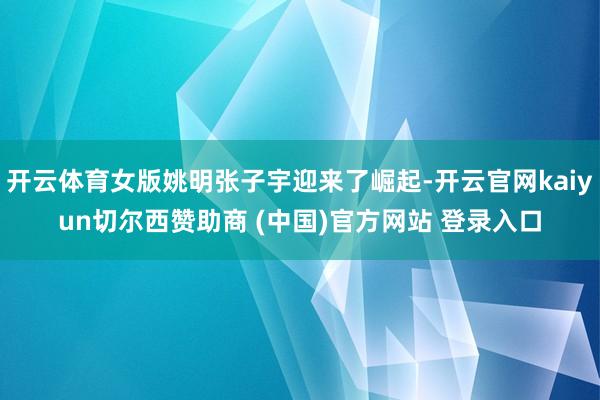 开云体育女版姚明张子宇迎来了崛起-开云官网kaiyun切尔西赞助商 (中国)官方网站 登录入口
