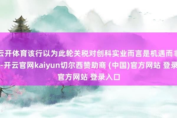 云开体育该行以为此轮关税对创科实业而言是机遇而非风险-开云官网kaiyun切尔西赞助商 (中国)官方网站 登录入口