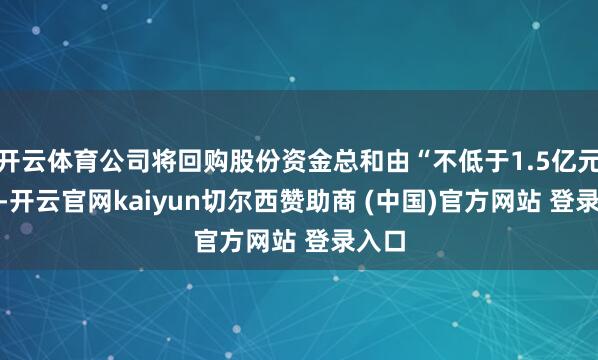 开云体育公司将回购股份资金总和由“不低于1.5亿元(含)-开云官网kaiyun切尔西赞助商 (中国)官方网站 登录入口