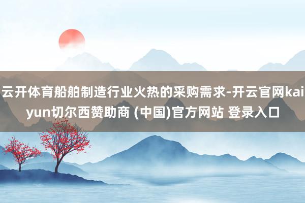 云开体育船舶制造行业火热的采购需求-开云官网kaiyun切尔西赞助商 (中国)官方网站 登录入口