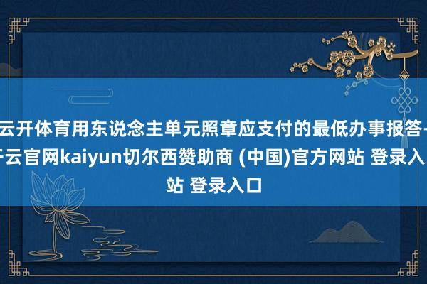 云开体育用东说念主单元照章应支付的最低办事报答-开云官网kaiyun切尔西赞助商 (中国)官方网站 登录入口